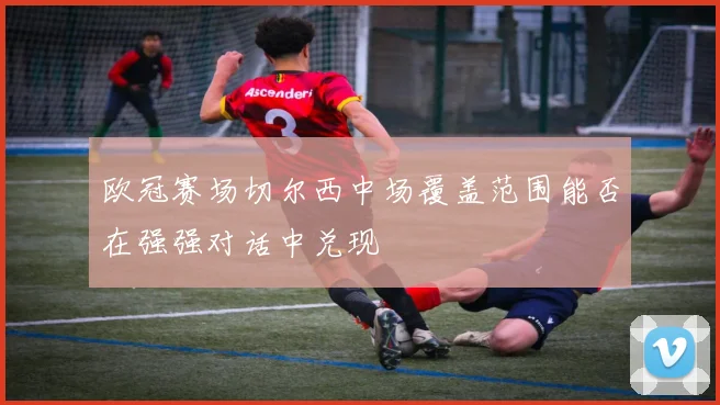 欧冠赛场切尔西中场覆盖范围能否在强强对话中兑现
