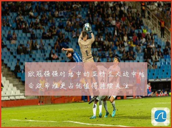欧冠强强对话中的亚特兰大边中结合效率谁更占优值得持续关注