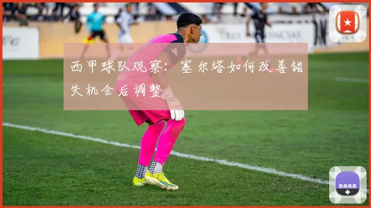 西甲球队观察：塞尔塔如何改善错失机会后调整