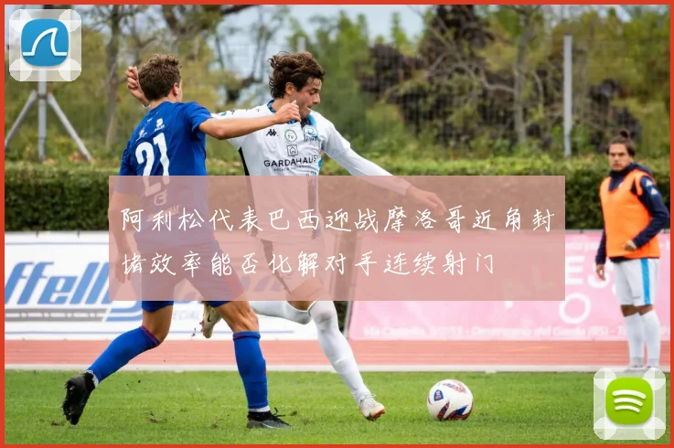阿利松代表巴西迎战摩洛哥近角封堵效率能否化解对手连续射门