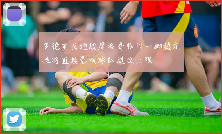 罗德里戈迎战摩洛哥临门一脚稳定性将直接影响球队进攻上限