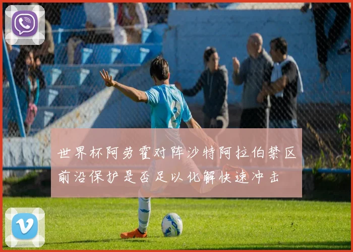 世界杯阿劳霍对阵沙特阿拉伯禁区前沿保护是否足以化解快速冲击