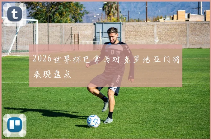 2026世界杯巴拿马对克罗地亚门将表现盘点